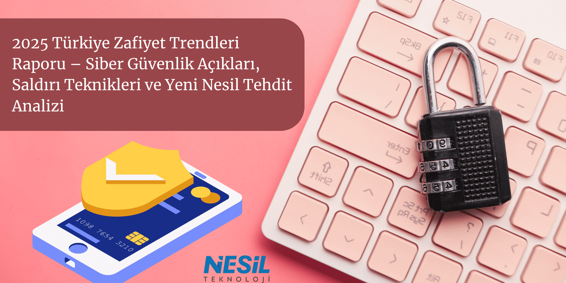 2025 Türkiye Zafiyet Trendleri Raporu – Siber Güvenlik Açıkları, Saldırı Teknikleri ve Yeni Nesil Tehdit Analizi Açık pembe ve bordo tonlarında, siber güvenlik temalı dinamik bir sunum slaytı. Sol üstte bordo renkli bir alan içinde 2025 Türkiye Zafiyet Trendleri Raporu – Siber Güvenlik Açıkları, Saldırı Teknikleri ve Yeni Nesil Tehdit Analizi başlığı yer alıyor. Sağ tarafta, açık pembe bir klavye üzerinde koyu renkli bir şifreli asma kilit bulunuyor. Sol altta ise üzerinde sarı bir kalkan olan akıllı telefon ve kredi kartı bilgileri illüstrasyonu yer almaktadır. En altta NESİL TEKNOLOJİ logosu görülmektedir.