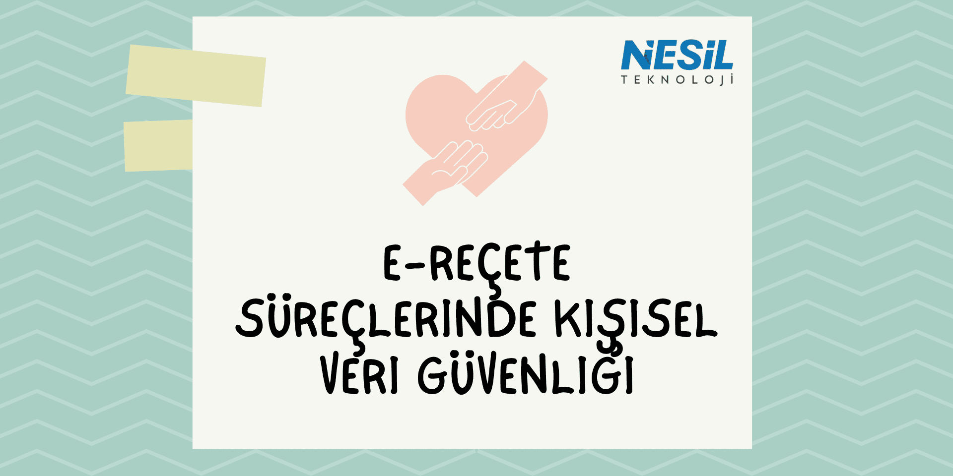 E-Reçete Süreçlerinde Kişisel Veri Güvenliği (1) Açık yeşil zikzak desenli ve pastel tonlarda bir sunum slaytı. Ortada bej bir kağıt şekli içinde kalın harflerle E-REÇETE SÜREÇLERİNDE KİŞİSEL VERİ GÜVENLİĞİ yazısı bulunuyor. Üst kısımda, pembe bir kalp figürünü koruma altına alan iki el çizimi yer alıyor. Sağ üst köşede NESİL TEKNOLOJİ logosu ve sol üstte post-it benzeri yapışkan bant detayları görülmektedir.