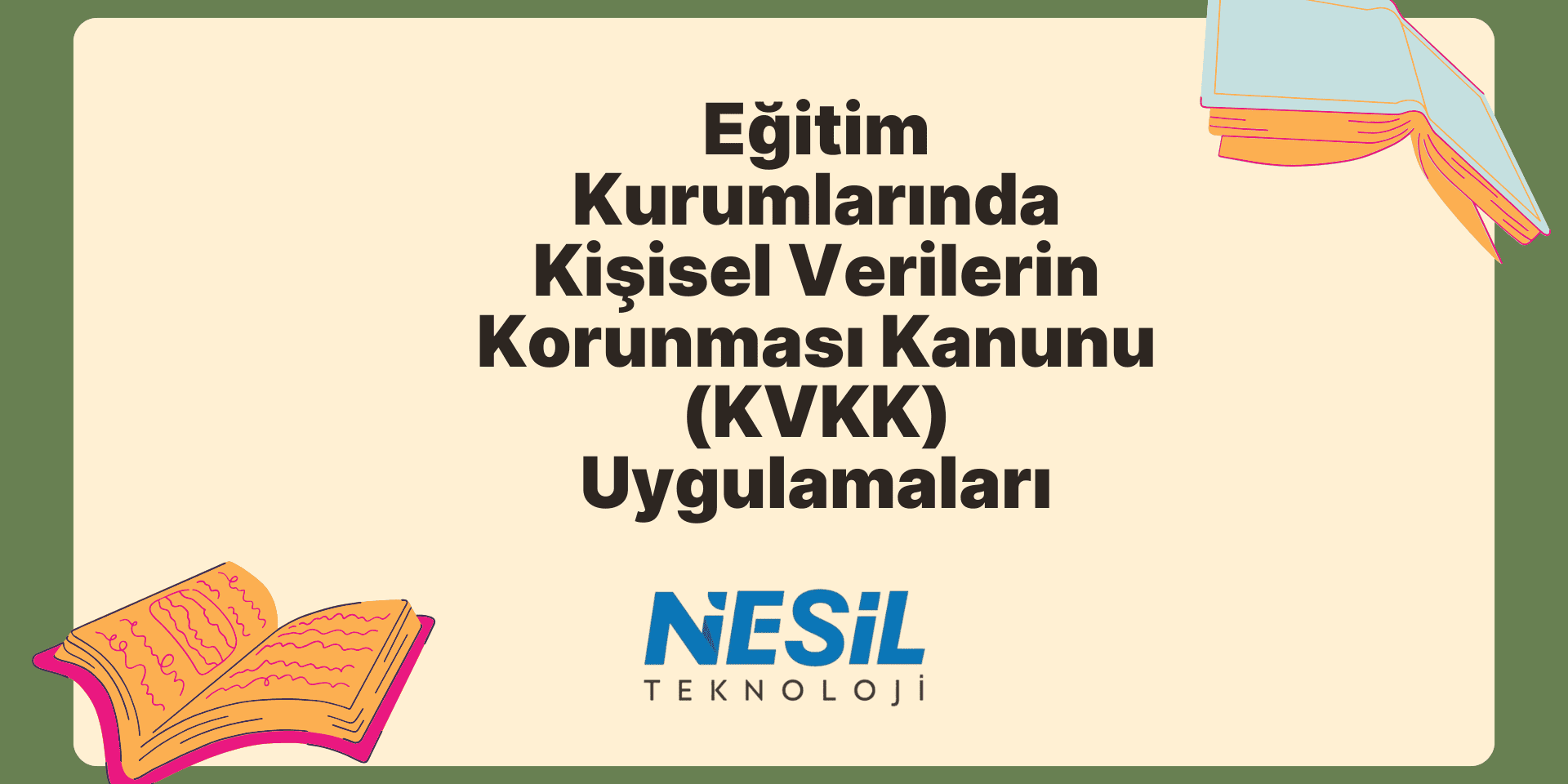 Eğitim Kurumlarında Kişisel Verilerin Korunması Kanunu (KVKK) Uygulamaları Krem rengi bir iç alana ve koyu yeşil bir çerçeveye sahip, çizim stili bir sunum slaytı. Ana başlık Eğitim Kurumlarında Kişisel Verilerin Korunması Kanunu (KVKK) Uygulamaları olarak yazılmış. Slaytın sol alt ve sağ üst köşelerinde açık, renkli kitap çizimleri yer alıyor. Metnin altında NESİL TEKNOLOJİ logosu bulunuyor.