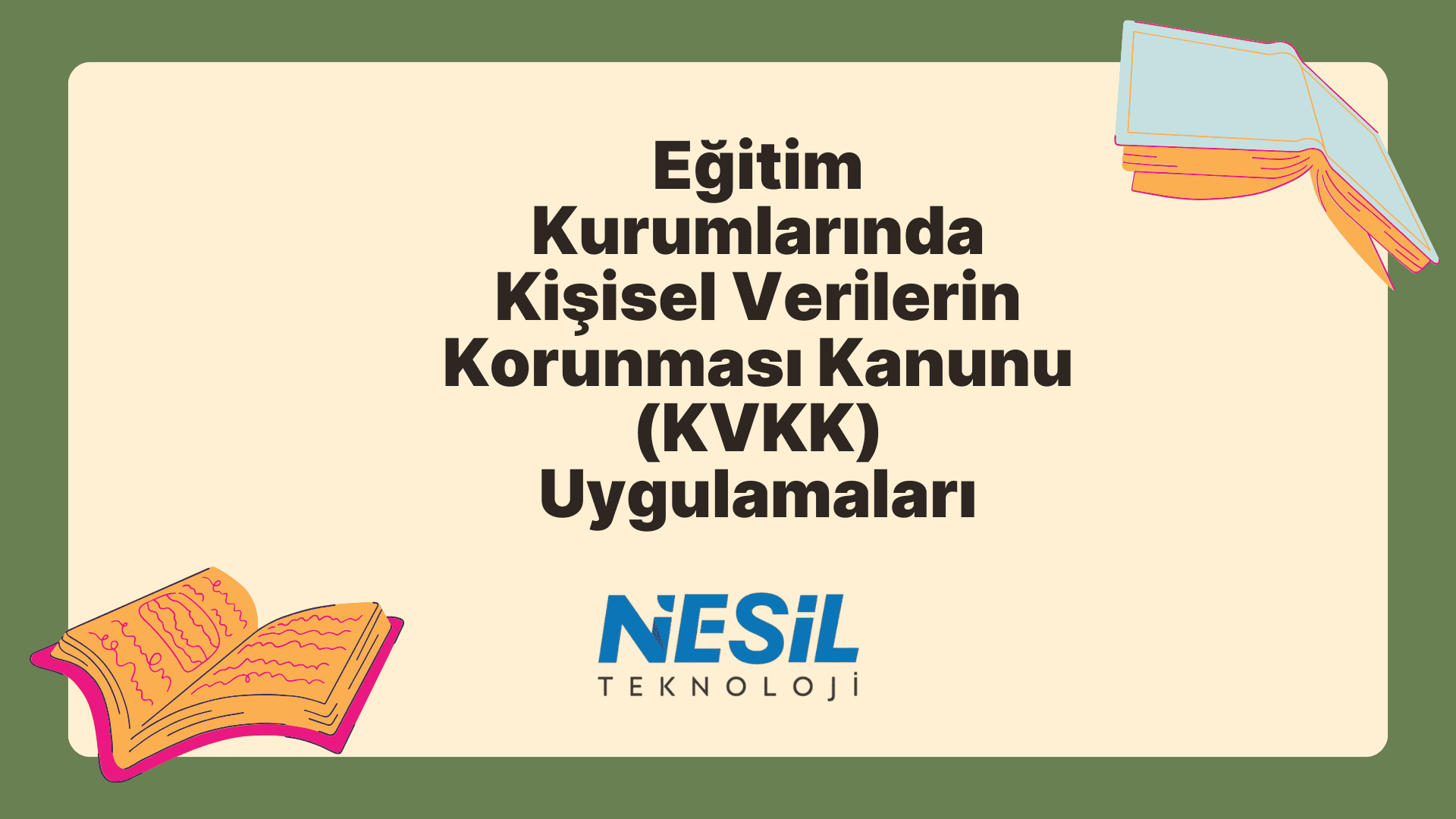 Eğitim Kurumlarında Kişisel Verilerin Korunması Kanunu (KVKK) Uygulamaları Krem rengi bir iç alana ve koyu yeşil bir çerçeveye sahip, çizim stili bir sunum slaytı. Ana başlık Eğitim Kurumlarında Kişisel Verilerin Korunması Kanunu (KVKK) Uygulamaları olarak yazılmış. Slaytın sol alt ve sağ üst köşelerinde açık, renkli kitap çizimleri yer alıyor. Metnin altında NESİL TEKNOLOJİ logosu bulunuyor.