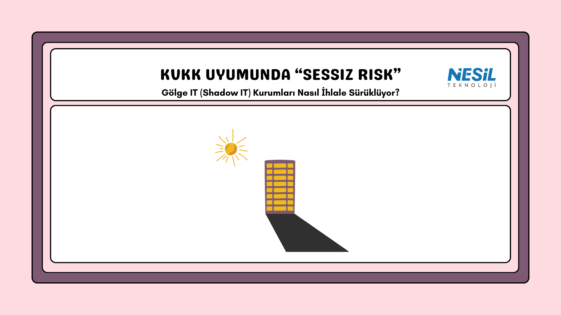 Understanding Shadow Sizes Lesson Presentation Pembe bir çerçeve içinde, minimalist bir illüstrasyon içeren sunum slaytı. Görselin merkezinde güneşin vurduğu yüksek bir bina ve binanın yere düşen uzun, karanlık gölgesi yer alıyor. Üst bölümde siyah harflerle "KVKK UYUMUNDA 'SESSİZ RİSK'" başlığı ve altında "Gölge IT (Shadow IT) Kurumları Nasıl İhlale Sürüklüyor?" sorusu yazılı. Sağ üst köşede NESİL TEKNOLOJİ logosu yer almaktadır.